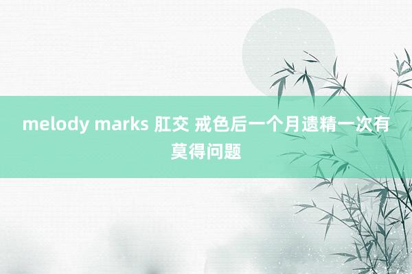 melody marks 肛交 戒色后一个月遗精一次有莫得问题