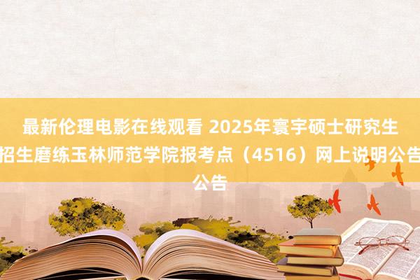 最新伦理电影在线观看 2025年寰宇硕士研究生招生磨练玉林师范学院报考点（4516）网上说明公告