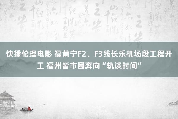 快播伦理电影 福莆宁F2、F3线长乐机场段工程开工 福州皆市圈奔向“轨谈时间”