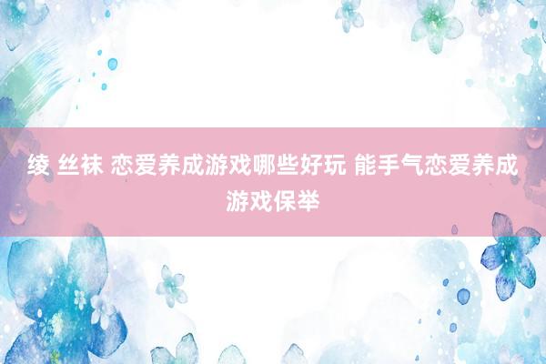 绫 丝袜 恋爱养成游戏哪些好玩 能手气恋爱养成游戏保举