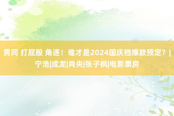 男同 打屁股 角逐！谁才是2024国庆档爆款预定？|宁浩|成龙|肖央|张子枫|电影票房