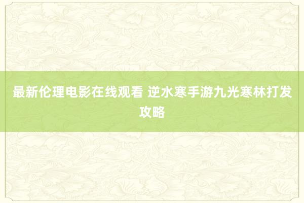 最新伦理电影在线观看 逆水寒手游九光寒林打发攻略