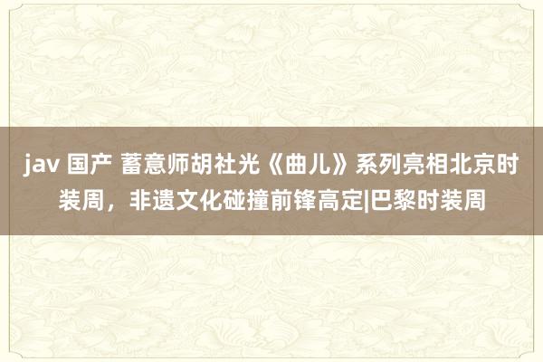 jav 国产 蓄意师胡社光《曲儿》系列亮相北京时装周，非遗文化碰撞前锋高定|巴黎时装周