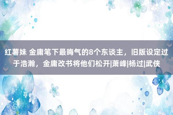 红薯妹 金庸笔下最晦气的8个东谈主，旧版设定过于浩瀚，金庸改书将他们松开|萧峰|杨过|武侠