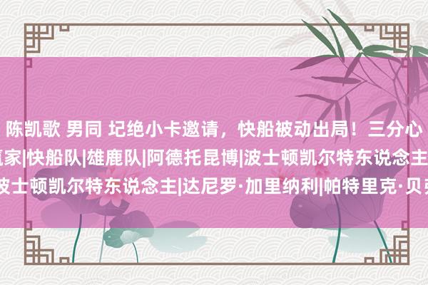 陈凯歌 男同 圮绝小卡邀请，快船被动出局！三分心射决定，字母哥成大赢家|快船队|雄鹿队|阿德托昆博|波士顿凯尔特东说念主|达尼罗·加里纳利|帕特里克·贝弗利