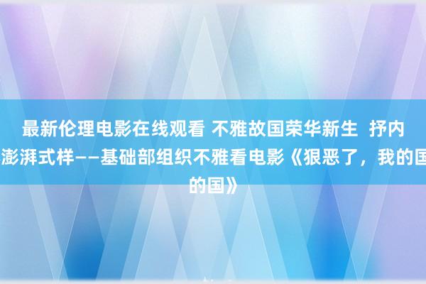 最新伦理电影在线观看 不雅故国荣华新生  抒内心澎湃式样——基础部组织不雅看电影《狠恶了，我的国》