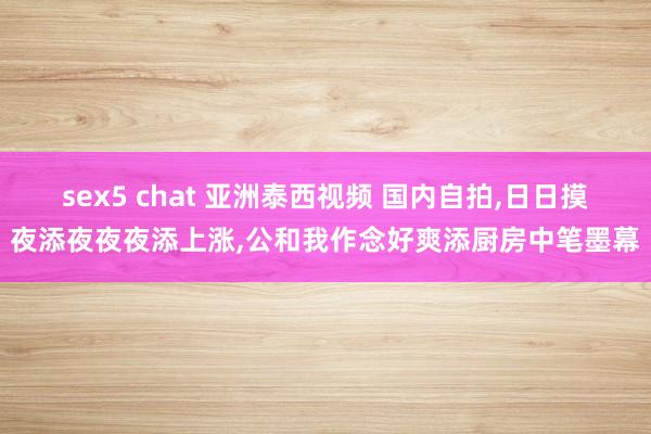 sex5 chat 亚洲泰西视频 国内自拍，日日摸夜添夜夜夜添上涨，公和我作念好爽添厨房中笔墨幕