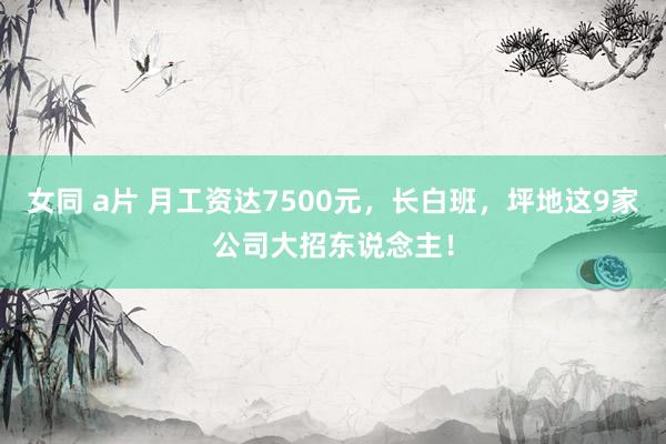 女同 a片 月工资达7500元，长白班，坪地这9家公司大招东说念主！