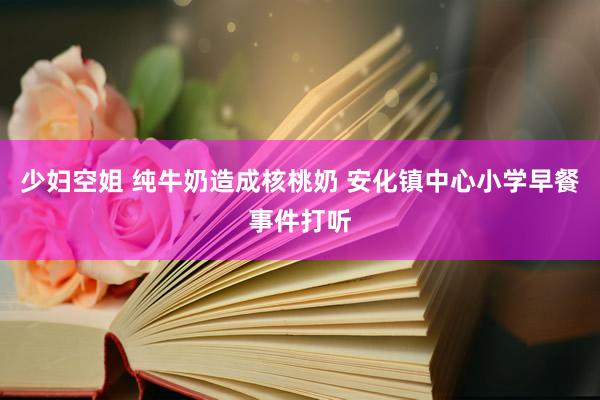 少妇空姐 纯牛奶造成核桃奶 安化镇中心小学早餐事件打听