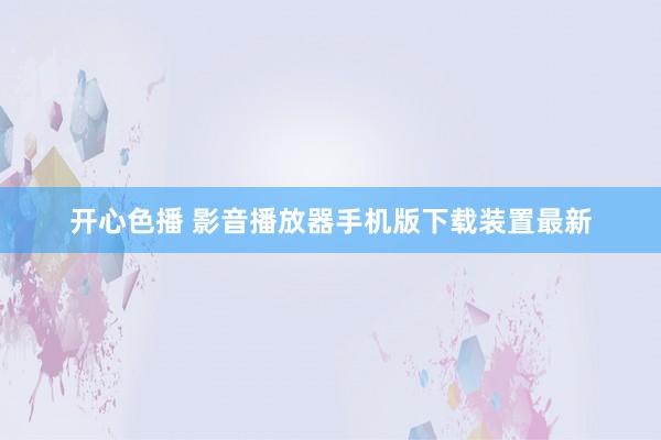 开心色播 影音播放器手机版下载装置最新