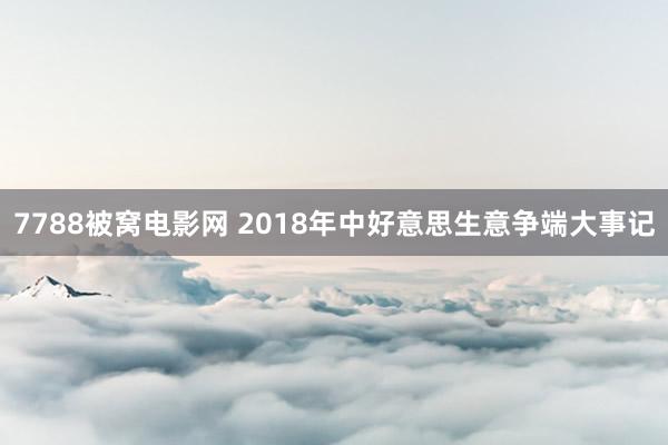 7788被窝电影网 2018年中好意思生意争端大事记