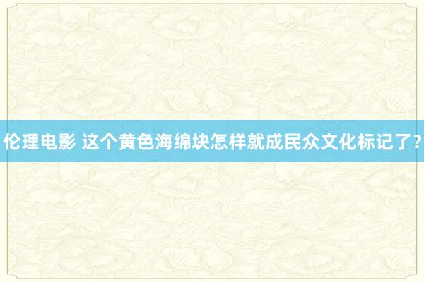 伦理电影 这个黄色海绵块怎样就成民众文化标记了？