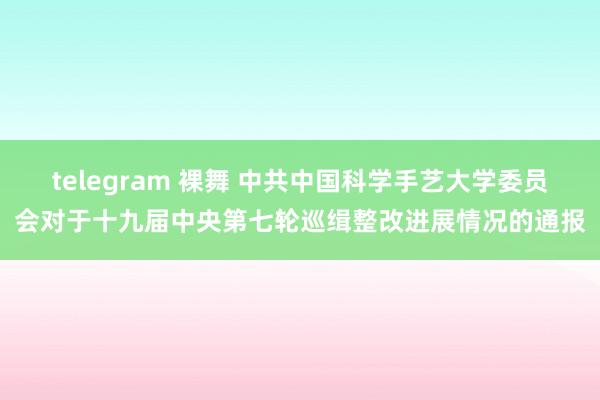 telegram 裸舞 中共中国科学手艺大学委员会对于十九届中央第七轮巡缉整改进展情况的通报