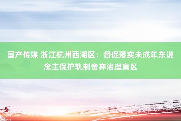 国产传媒 浙江杭州西湖区：督促落实未成年东说念主保护轨制舍弃治理盲区