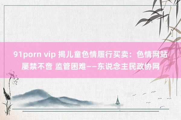 91porn vip 揭儿童色情履行买卖：色情网站屡禁不啻 监管困难——东说念主民政协网