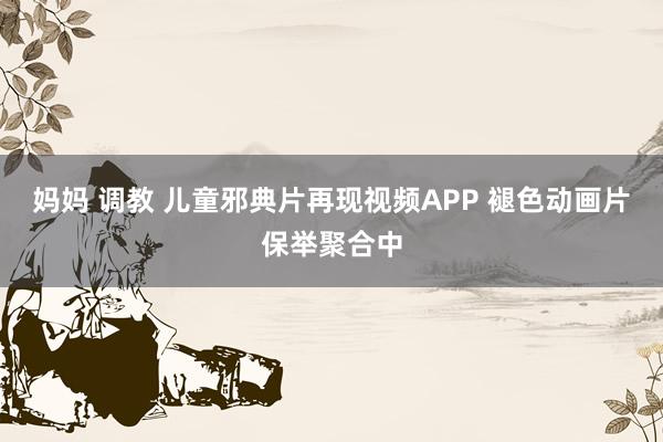 妈妈 调教 儿童邪典片再现视频APP 褪色动画片保举聚合中