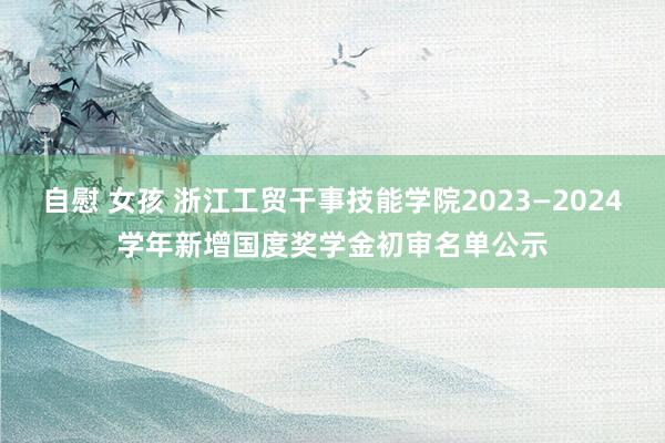 自慰 女孩 浙江工贸干事技能学院2023—2024学年新增国度奖学金初审名单公示