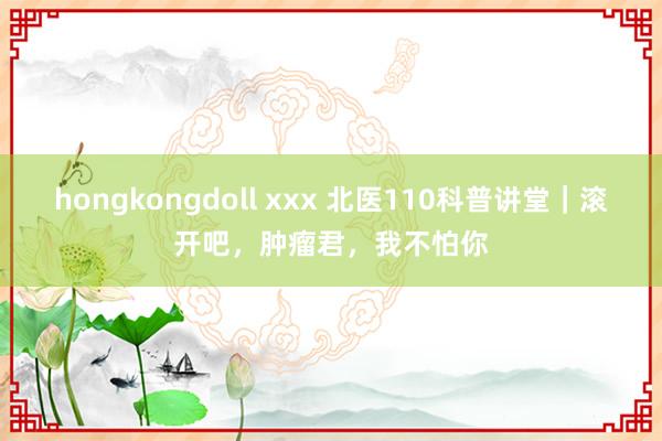 hongkongdoll xxx 北医110科普讲堂｜滚开吧，肿瘤君，我不怕你