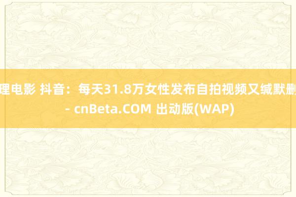 伦理电影 抖音：每天31.8万女性发布自拍视频又缄默删除 - cnBeta.COM 出动版(WAP)