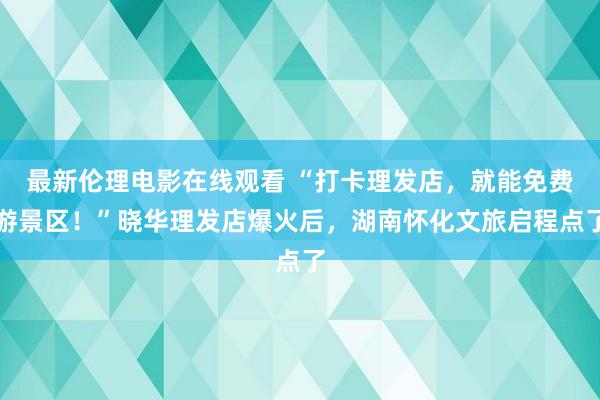 最新伦理电影在线观看 “打卡理发店，就能免费游景区！”晓华理发店爆火后，湖南怀化文旅启程点了