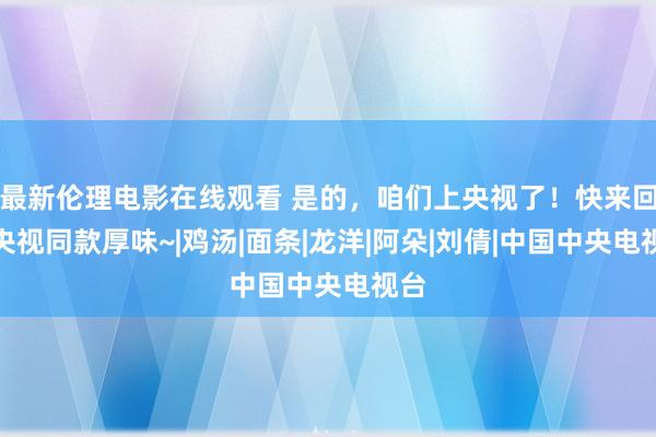 最新伦理电影在线观看 是的，咱们上央视了！快来回味央视同款厚味~|鸡汤|面条|龙洋|阿朵|刘倩|中国中央电视台