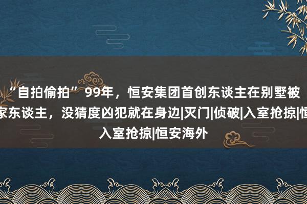 “自拍偷拍” 99年，恒安集团首创东谈主在别墅被杀殃及家东谈主，没猜度凶犯就在身边|灭门|侦破|入室抢掠|恒安海外