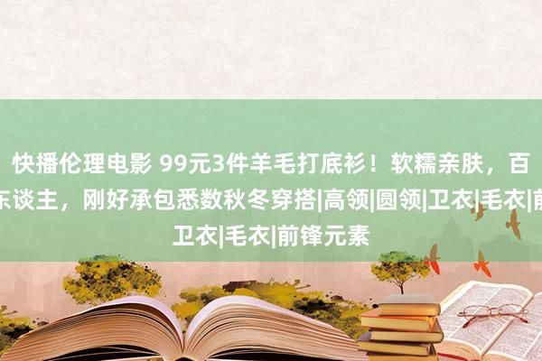 快播伦理电影 99元3件羊毛打底衫！软糯亲肤，百搭不挑东谈主，刚好承包悉数秋冬穿搭|高领|圆领|卫衣|毛衣|前锋元素