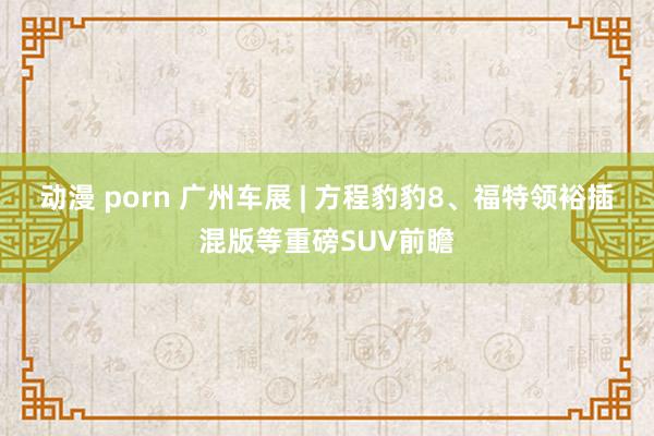 动漫 porn 广州车展 | 方程豹豹8、福特领裕插混版等重磅SUV前瞻