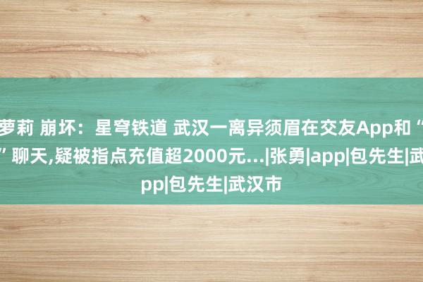 萝莉 崩坏：星穹铁道 武汉一离异须眉在交友App和“真爱”聊天，疑被指点充值超2000元...|张勇|app|包先生|武汉市