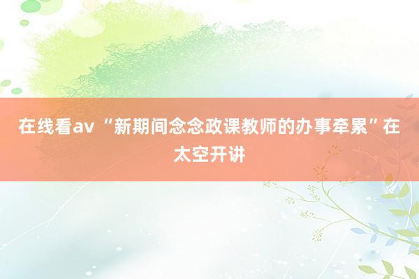 在线看av “新期间念念政课教师的办事牵累”在太空开讲