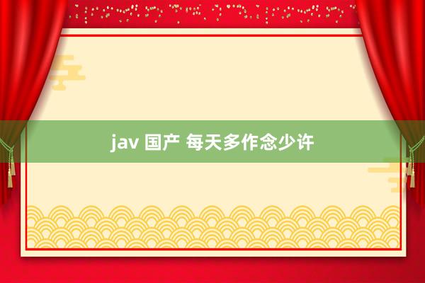 jav 国产 每天多作念少许