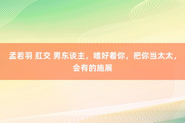 孟若羽 肛交 男东谈主，嗜好着你，把你当太太，会有的施展