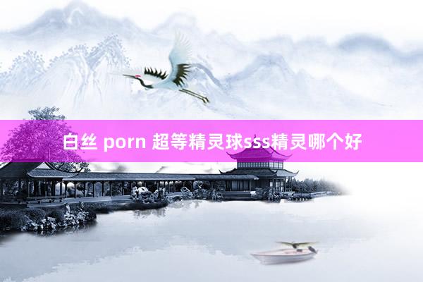 白丝 porn 超等精灵球sss精灵哪个好