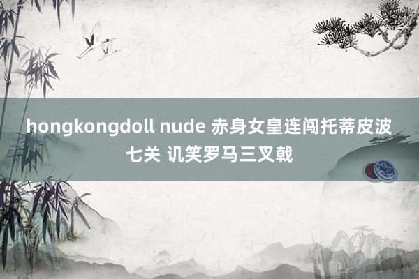 hongkongdoll nude 赤身女皇连闯托蒂皮波七关 讥笑罗马三叉戟