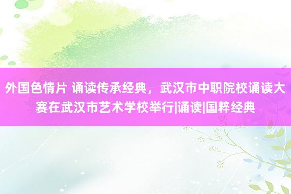 外国色情片 诵读传承经典，武汉市中职院校诵读大赛在武汉市艺术学校举行|诵读|国粹经典