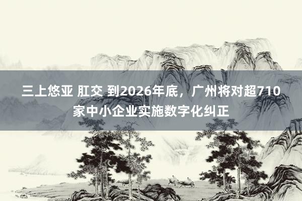 三上悠亚 肛交 到2026年底，广州将对超710家中小企业实施数字化纠正