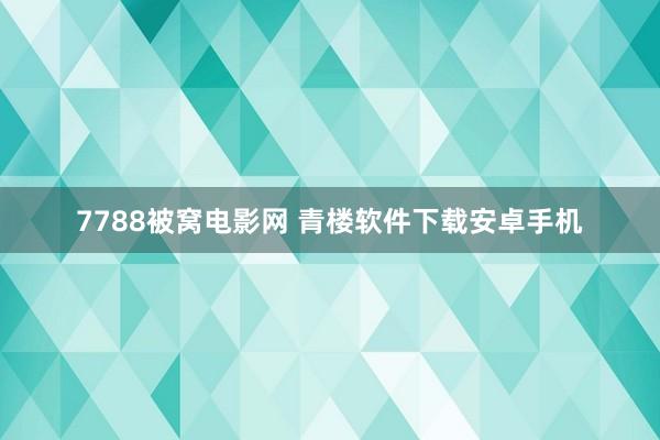 7788被窝电影网 青楼软件下载安卓手机