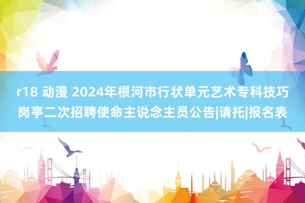 r18 动漫 2024年根河市行状单元艺术专科技巧岗亭二次招聘使命主说念主员公告|请托|报名表