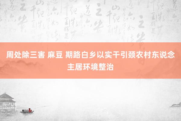 周处除三害 麻豆 期路白乡以实干引颈农村东说念主居环境整治