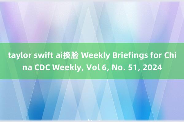 taylor swift ai换脸 Weekly Briefings for China CDC Weekly， Vol 6， No. 51， 2024