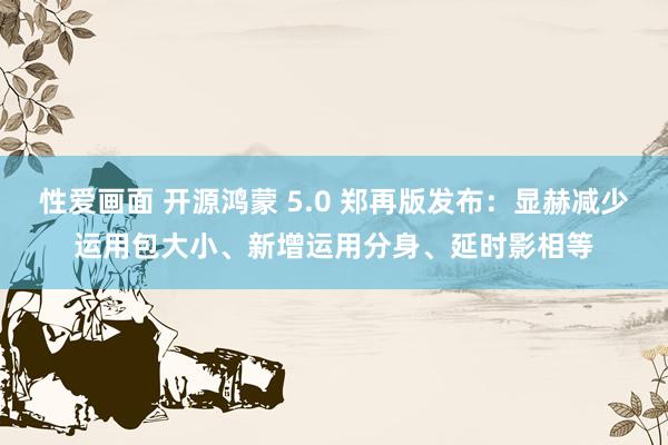 性爱画面 开源鸿蒙 5.0 郑再版发布：显赫减少运用包大小、新增运用分身、延时影相等