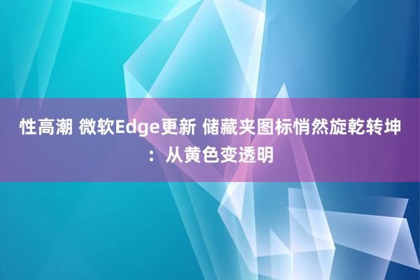 性高潮 微软Edge更新 储藏夹图标悄然旋乾转坤：从黄色变透明